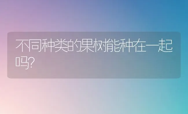 不同种类的果树能种在一起吗？ | 瓜果种植