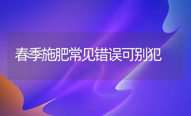 春季施肥常见错误可别犯 | 种植肥料施肥