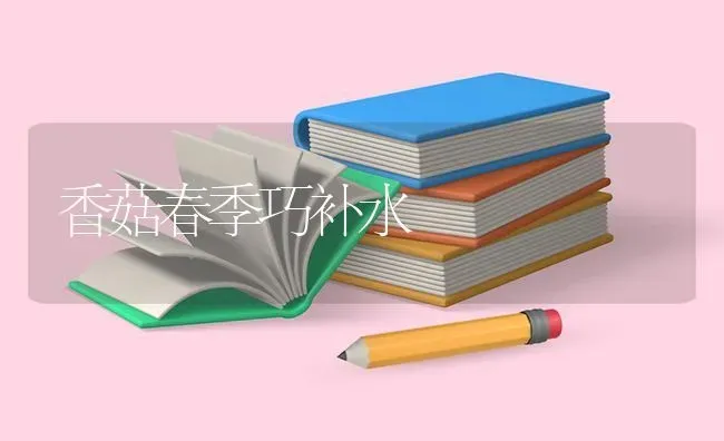 香菇春季巧补水 | 食用菌种植