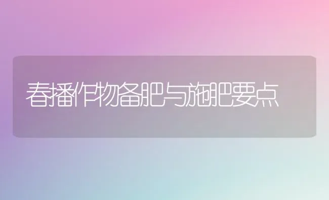 春播作物备肥与施肥要点 | 种植肥料施肥