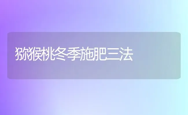 猕猴桃冬季施肥三法 | 种植肥料施肥