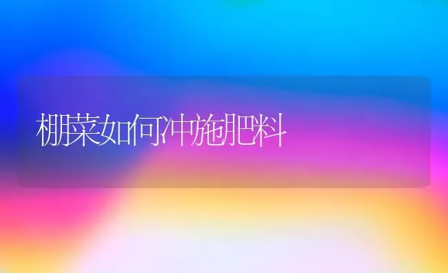 棚菜如何冲施肥料 | 种植肥料施肥