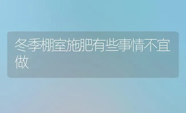 冬季棚室施肥有些事情不宜做 | 种植肥料施肥