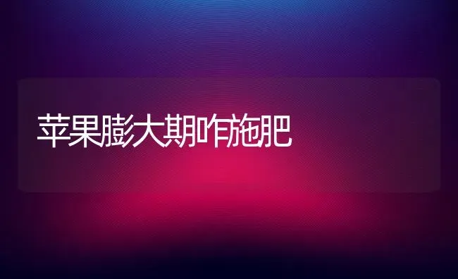 苹果膨大期咋施肥 | 瓜果种植
