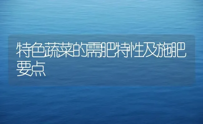 特色蔬菜的需肥特性及施肥要点 | 蔬菜种植