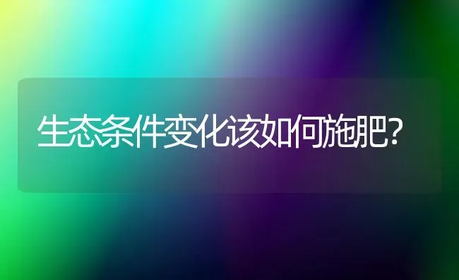 生态条件变化该如何施肥？ | 种植肥料施肥