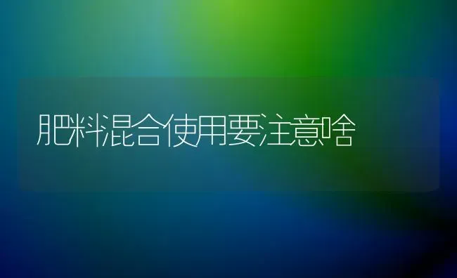 肥料混合使用要注意啥 | 种植肥料施肥