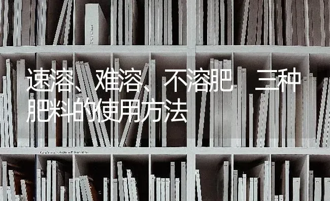 速溶、难溶、不溶肥 三种肥料的使用方法 | 种植肥料施肥