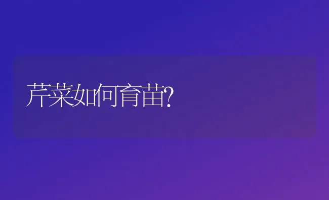 芹菜如何育苗？ | 蔬菜种植