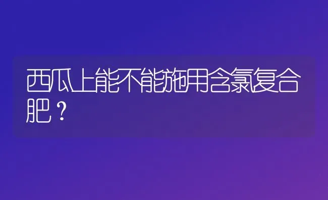 西瓜上能不能施用含氯复合肥？ | 瓜果种植