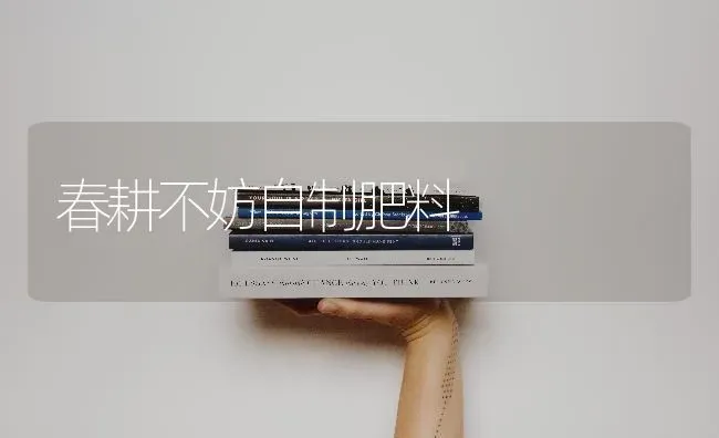 春耕不妨自制肥料 | 种植肥料施肥